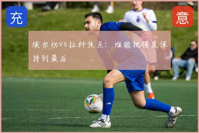 埃尔切vs拉科焦点:谁能把强度保持到最后