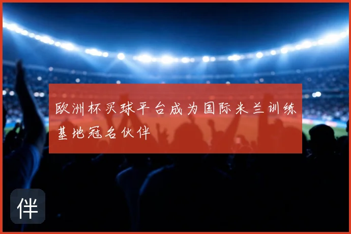 欧洲杯买球平台成为国际米兰训练基地冠名伙伴